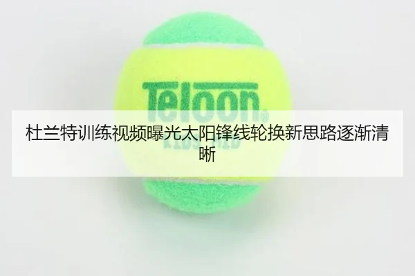杜兰特训练视频曝光太阳锋线轮换新思路逐渐清晰